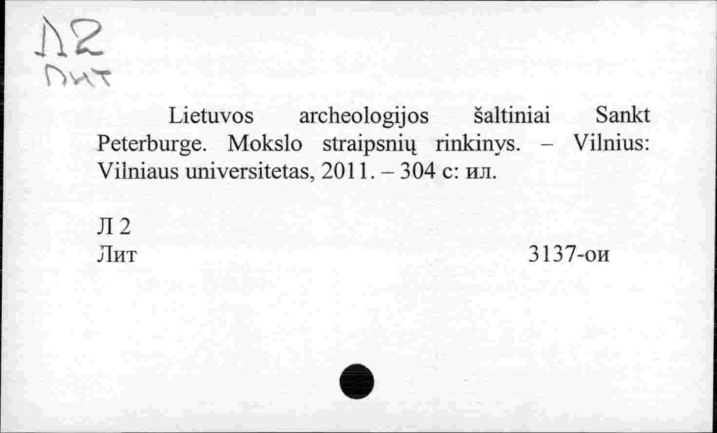 ﻿J\2
Fwvr
Lietuvos archeologijos šaltiniai Sankt Peterburge. Mokslo straipsni^ rinkinys. - Vilnius: Vilniaus universitetas, 2011,- 304 с: ил.
Л2
Лит
3137-ои